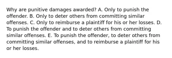 Why are punitive damages awarded? A. Only to punish the offender. B. Only to deter others from committing similar offenses. C. Only to reimburse a plaintiff for his or her losses. D. To punish the offender and to deter others from committing similar offenses. E. To punish the offender, to deter others from committing similar offenses, and to reimburse a plaintiff for his or her losses.