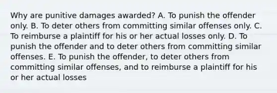 Why are punitive damages awarded? A. To punish the offender only. B. To deter others from committing similar offenses only. C. To reimburse a plaintiff for his or her actual losses only. D. To punish the offender and to deter others from committing similar offenses. E. To punish the offender, to deter others from committing similar offenses, and to reimburse a plaintiff for his or her actual losses