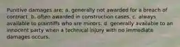 Punitive damages are: a. generally not awarded for a breach of contract. b. often awarded in construction cases. c. always available to plaintiffs who are minors. d. generally available to an innocent party when a technical injury with no immediate damages occurs.