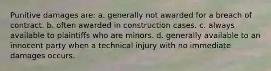 Punitive damages are: a. generally not awarded for a breach of contract. b. often awarded in construction cases. c. always available to plaintiffs who are minors. d. generally available to an innocent party when a technical injury with no immediate damages occurs.