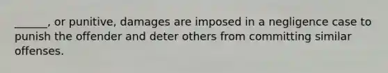 ______, or punitive, damages are imposed in a negligence case to punish the offender and deter others from committing similar offenses.