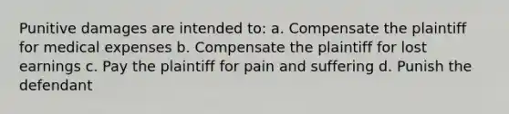 Punitive damages are intended to: a. Compensate the plaintiff for medical expenses b. Compensate the plaintiff for lost earnings c. Pay the plaintiff for pain and suffering d. Punish the defendant