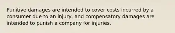 Punitive damages are intended to cover costs incurred by a consumer due to an injury, and compensatory damages are intended to punish a company for injuries.