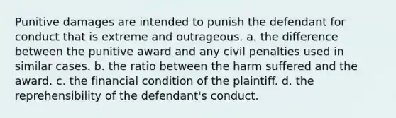 Punitive damages are intended to punish the defendant for conduct that is extreme and outrageous. a. the difference between the punitive award and any civil penalties used in similar cases. b. the ratio between the harm suffered and the award. c. the financial condition of the plaintiff. d. the reprehensibility of the defendant's conduct.