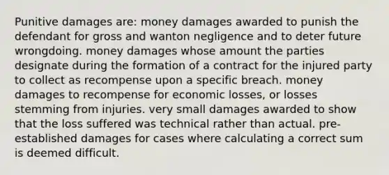 Punitive damages are: money damages awarded to punish the defendant for gross and wanton negligence and to deter future wrongdoing. money damages whose amount the parties designate during the formation of a contract for the injured party to collect as recompense upon a specific breach. money damages to recompense for economic losses, or losses stemming from injuries. very small damages awarded to show that the loss suffered was technical rather than actual. pre-established damages for cases where calculating a correct sum is deemed difficult.