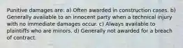 Punitive damages are: a) Often awarded in construction cases. b) Generally available to an innocent party when a technical injury with no immediate damages occur. c) Always available to plaintiffs who are minors. d) Generally not awarded for a breach of contract.