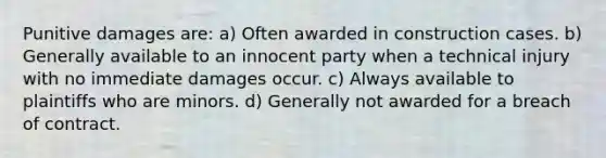 Punitive damages are: a) Often awarded in construction cases. b) Generally available to an innocent party when a technical injury with no immediate damages occur. c) Always available to plaintiffs who are minors. d) Generally not awarded for a breach of contract.