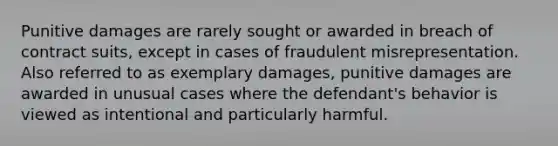 Punitive damages are rarely sought or awarded in breach of contract suits, except in cases of fraudulent misrepresentation. Also referred to as exemplary damages, punitive damages are awarded in unusual cases where the defendant's behavior is viewed as intentional and particularly harmful.