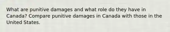 What are punitive damages and what role do they have in Canada? Compare punitive damages in Canada with those in the United States.