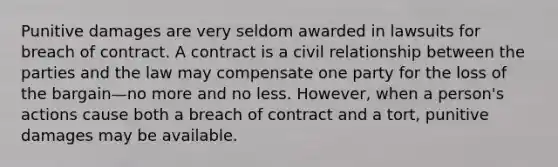 Punitive damages are very seldom awarded in lawsuits for breach of contract. A contract is a civil relationship between the parties and the law may compensate one party for the loss of the bargain—no more and no less. However, when a person's actions cause both a breach of contract and a tort, punitive damages may be available.