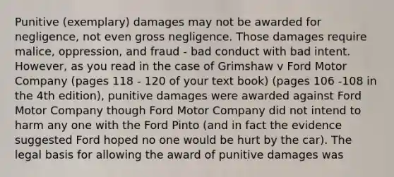 Punitive (exemplary) damages may not be awarded for negligence, not even gross negligence. Those damages require malice, oppression, and fraud - bad conduct with bad intent. However, as you read in the case of Grimshaw v Ford Motor Company (pages 118 - 120 of your text book) (pages 106 -108 in the 4th edition), punitive damages were awarded against Ford Motor Company though Ford Motor Company did not intend to harm any one with the Ford Pinto (and in fact the evidence suggested Ford hoped no one would be hurt by the car). The legal basis for allowing the award of punitive damages was