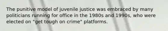 The punitive model of juvenile justice was embraced by many politicians running for office in the 1980s and 1990s, who were elected on "get tough on crime" platforms.