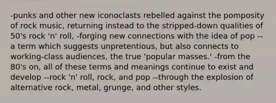 -punks and other new iconoclasts rebelled against the pomposity of rock music, returning instead to the stripped-down qualities of 50's rock 'n' roll, -forging new connections with the idea of pop --a term which suggests unpretentious, but also connects to working-class audiences, the true 'popular masses.' -from the 80's on, all of these terms and meanings continue to exist and develop --rock 'n' roll, rock, and pop --through the explosion of alternative rock, metal, grunge, and other styles.