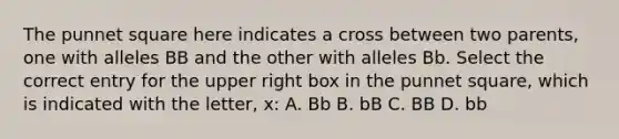 The punnet square here indicates a cross between two parents, one with alleles BB and the other with alleles Bb. Select the correct entry for the upper right box in the punnet square, which is indicated with the letter, x: A. Bb B. bB C. BB D. bb