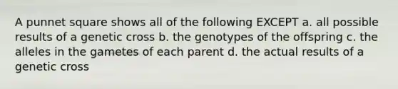 A punnet square shows all of the following EXCEPT a. all possible results of a genetic cross b. the genotypes of the offspring c. the alleles in the gametes of each parent d. the actual results of a genetic cross