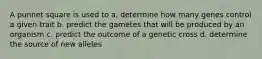 A punnet square is used to a. determine how many genes control a given trait b. predict the gametes that will be produced by an organism c. predict the outcome of a genetic cross d. determine the source of new alleles