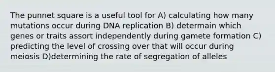 The punnet square is a useful tool for A) calculating how many mutations occur during <a href='https://www.questionai.com/knowledge/kofV2VQU2J-dna-replication' class='anchor-knowledge'>dna replication</a> B) determain which genes or traits assort independently during gamete formation C) predicting the level of crossing over that will occur during meiosis D)determining the rate of segregation of alleles