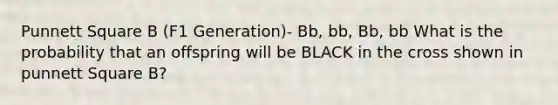 Punnett Square B (F1 Generation)- Bb, bb, Bb, bb What is the probability that an offspring will be BLACK in the cross shown in punnett Square B?