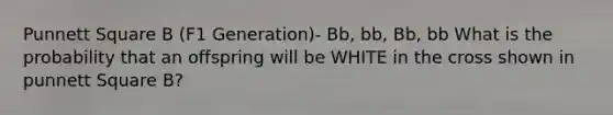 Punnett Square B (F1 Generation)- Bb, bb, Bb, bb What is the probability that an offspring will be WHITE in the cross shown in punnett Square B?