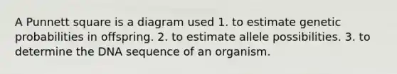 A Punnett square is a diagram used 1. to estimate genetic probabilities in offspring. 2. to estimate allele possibilities. 3. to determine the DNA sequence of an organism.