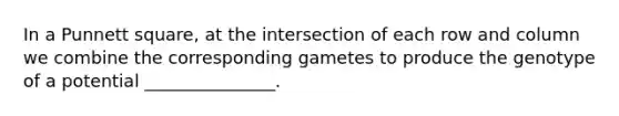 In a Punnett square, at the intersection of each row and column we combine the corresponding gametes to produce the genotype of a potential _______________.