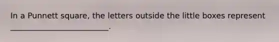 In a Punnett square, the letters outside the little boxes represent _________________________.