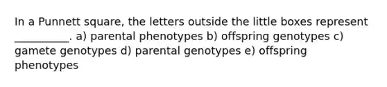 In a Punnett square, the letters outside the little boxes represent __________. a) parental phenotypes b) offspring genotypes c) gamete genotypes d) parental genotypes e) offspring phenotypes