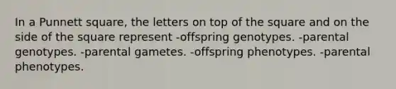 In a Punnett square, the letters on top of the square and on the side of the square represent -offspring genotypes. -parental genotypes. -parental gametes. -offspring phenotypes. -parental phenotypes.