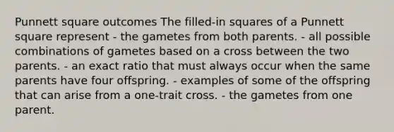 Punnett square outcomes The filled-in squares of a Punnett square represent - the gametes from both parents. - all possible combinations of gametes based on a cross between the two parents. - an exact ratio that must always occur when the same parents have four offspring. - examples of some of the offspring that can arise from a one-trait cross. - the gametes from one parent.