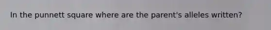 In the punnett square where are the parent's alleles written?