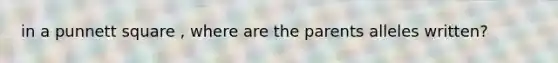 in a punnett square , where are the parents alleles written?