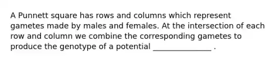 A Punnett square has rows and columns which represent gametes made by males and females. At the intersection of each row and column we combine the corresponding gametes to produce the genotype of a potential _______________ .