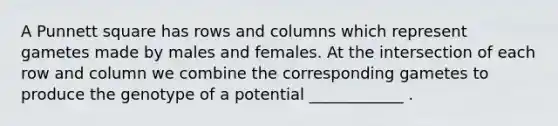 A Punnett square has rows and columns which represent gametes made by males and females. At the intersection of each row and column we combine the corresponding gametes to produce the genotype of a potential ____________ .