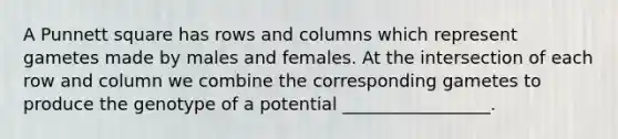 A Punnett square has rows and columns which represent gametes made by males and females. At the intersection of each row and column we combine the corresponding gametes to produce the genotype of a potential _________________.