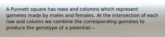 A Punnett square has rows and columns which represent gametes made by males and females. At the intersection of each row and column we combine the corresponding gametes to produce the genotype of a potential---