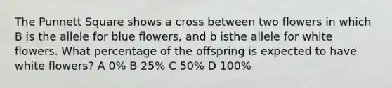 The Punnett Square shows a cross between two flowers in which B is the allele for blue flowers, and b isthe allele for white flowers. What percentage of the offspring is expected to have white flowers? A 0% B 25% C 50% D 100%