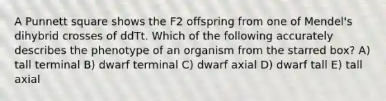 A Punnett square shows the F2 offspring from one of Mendel's dihybrid crosses of ddTt. Which of the following accurately describes the phenotype of an organism from the starred box? A) tall terminal B) dwarf terminal C) dwarf axial D) dwarf tall E) tall axial