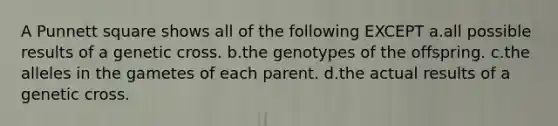 A Punnett square shows all of the following EXCEPT a.all possible results of a genetic cross. b.the genotypes of the offspring. c.the alleles in the gametes of each parent. d.the actual results of a genetic cross.