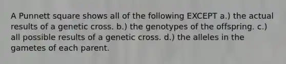 A Punnett square shows all of the following EXCEPT a.) the actual results of a genetic cross. b.) the genotypes of the offspring. c.) all possible results of a genetic cross. d.) the alleles in the gametes of each parent.