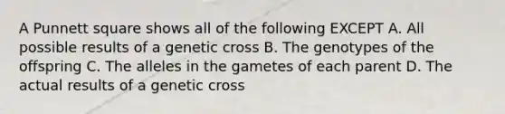 A Punnett square shows all of the following EXCEPT A. All possible results of a genetic cross B. The genotypes of the offspring C. The alleles in the gametes of each parent D. The actual results of a genetic cross