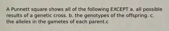 A Punnett square shows all of the following EXCEPT a. all possible results of a genetic cross. b. the genotypes of the offspring. c. the alleles in the gametes of each parent.c