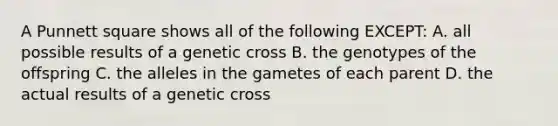 A Punnett square shows all of the following EXCEPT: A. all possible results of a genetic cross B. the genotypes of the offspring C. the alleles in the gametes of each parent D. the actual results of a genetic cross