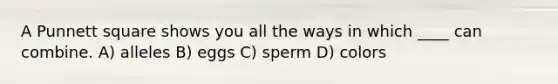 A Punnett square shows you all the ways in which ____ can combine. A) alleles B) eggs C) sperm D) colors