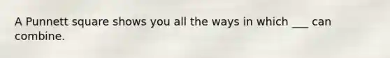 A Punnett square shows you all the ways in which ___ can combine.