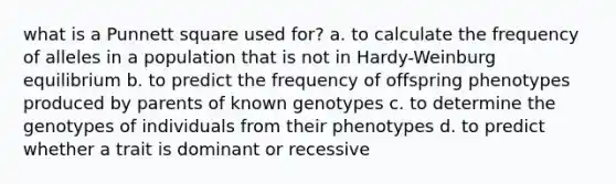 what is a Punnett square used for? a. to calculate the frequency of alleles in a population that is not in Hardy-Weinburg equilibrium b. to predict the frequency of offspring phenotypes produced by parents of known genotypes c. to determine the genotypes of individuals from their phenotypes d. to predict whether a trait is dominant or recessive