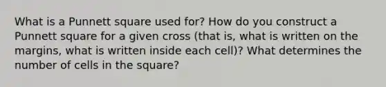 What is a Punnett square used for? How do you construct a Punnett square for a given cross (that is, what is written on the margins, what is written inside each cell)? What determines the number of cells in the square?