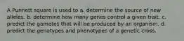 A Punnett square is used to a. determine the source of new alleles. b. determine how many genes control a given trait. c. predict the gametes that will be produced by an organism. d. predict the genotypes and phenotypes of a genetic cross.