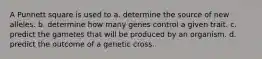 A Punnett square is used to a. determine the source of new alleles. b. determine how many genes control a given trait. c. predict the gametes that will be produced by an organism. d. predict the outcome of a genetic cross.