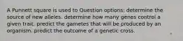 A Punnett square is used to Question options: determine the source of new alleles. determine how many genes control a given trait. predict the gametes that will be produced by an organism. predict the outcome of a genetic cross.