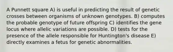 A Punnett square A) is useful in predicting the result of genetic crosses between organisms of unknown genotypes. B) computes the probable genotype of future offspring C) identifies the gene locus where allelic variations are possible. D) tests for the presence of the allele responsible for Huntington's disease E) directly examines a fetus for genetic abnormalities.